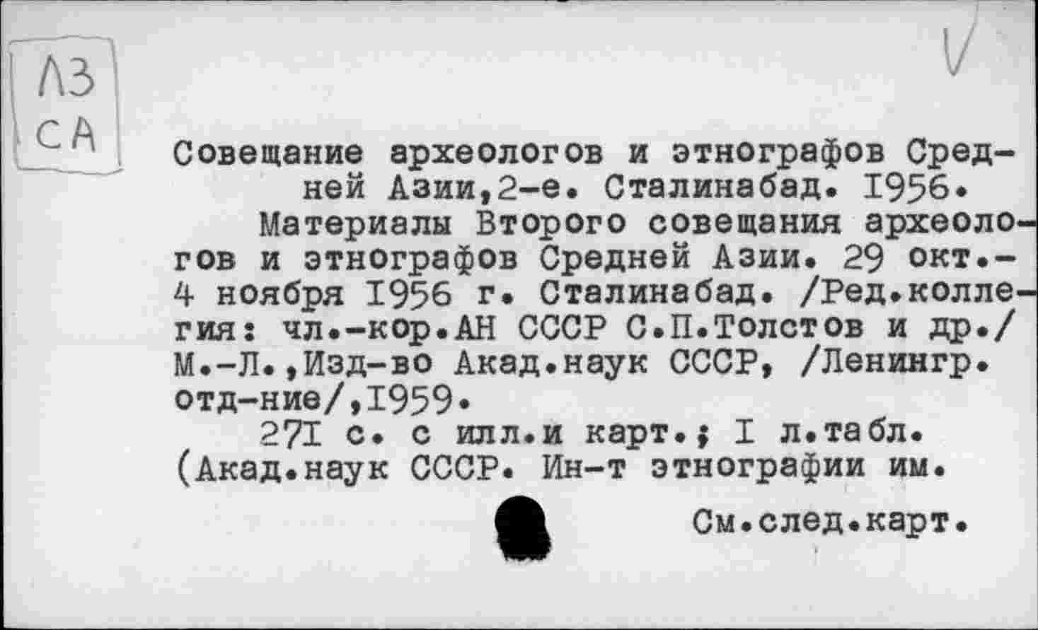 ﻿Совещание археологов и этнографов Средней Азии,2-е. Сталинабад. 1956* Материалы Второго совещания археоло гов и этнографов Средней Азии. 29 окт.-4 ноября 1956 г. Сталинабад. /Ред.колле гия: чл.-кор.АН СССР С.П.Толстов и др./ М.-Л.,Изд-во Акад.наук СССР, /Ленингр. отд-ние/,1959»
271 о. с илл.и карт.{ I л.табл. (Акад.наук СССР. Ин-т этнографии им.
См.след.карт.